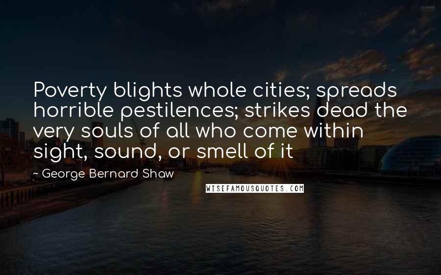 George Bernard Shaw Quotes: Poverty blights whole cities; spreads horrible pestilences; strikes dead the very souls of all who come within sight, sound, or smell of it