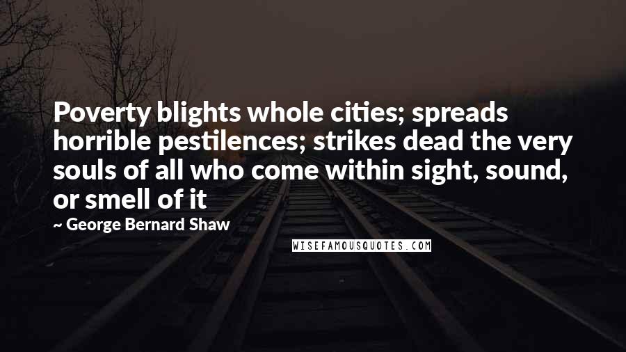 George Bernard Shaw Quotes: Poverty blights whole cities; spreads horrible pestilences; strikes dead the very souls of all who come within sight, sound, or smell of it