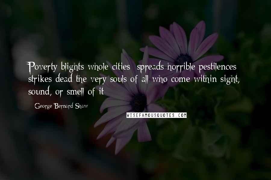 George Bernard Shaw Quotes: Poverty blights whole cities; spreads horrible pestilences; strikes dead the very souls of all who come within sight, sound, or smell of it