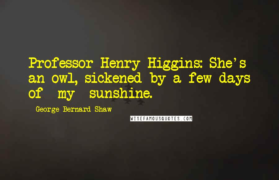 George Bernard Shaw Quotes: Professor Henry Higgins: She's an owl, sickened by a few days of *my* sunshine.