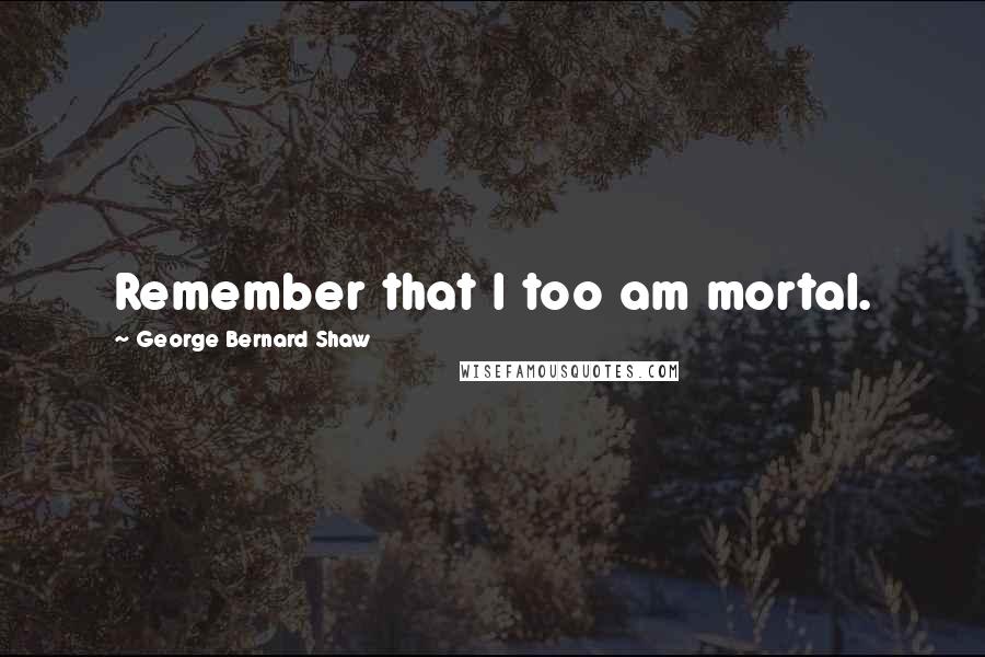 George Bernard Shaw Quotes: Remember that I too am mortal.