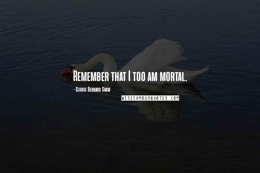 George Bernard Shaw Quotes: Remember that I too am mortal.