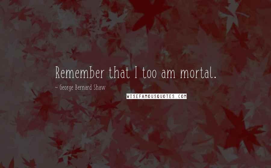 George Bernard Shaw Quotes: Remember that I too am mortal.