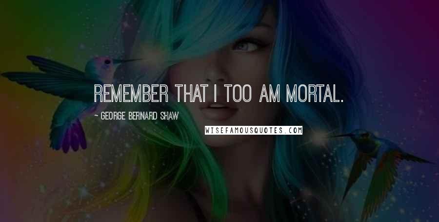 George Bernard Shaw Quotes: Remember that I too am mortal.