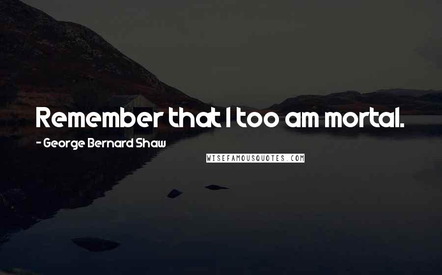 George Bernard Shaw Quotes: Remember that I too am mortal.