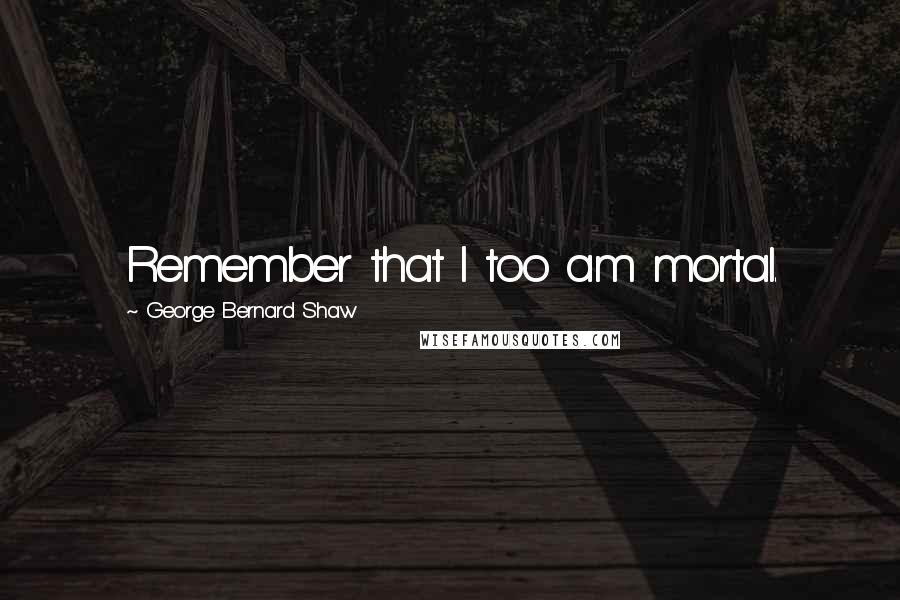 George Bernard Shaw Quotes: Remember that I too am mortal.