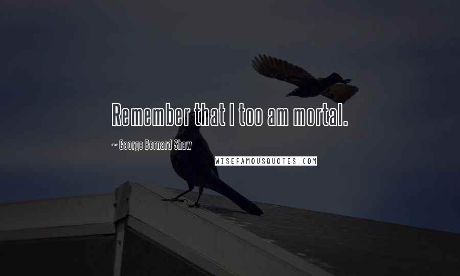 George Bernard Shaw Quotes: Remember that I too am mortal.