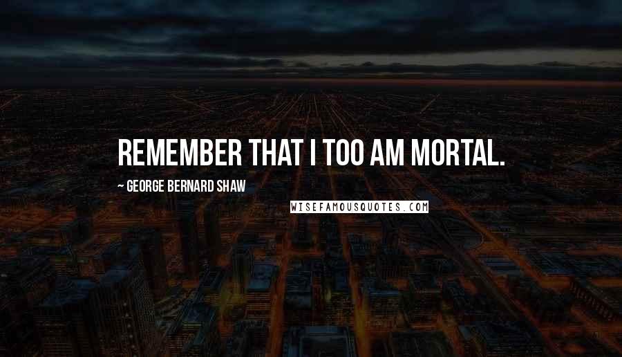 George Bernard Shaw Quotes: Remember that I too am mortal.