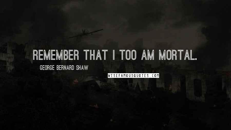 George Bernard Shaw Quotes: Remember that I too am mortal.