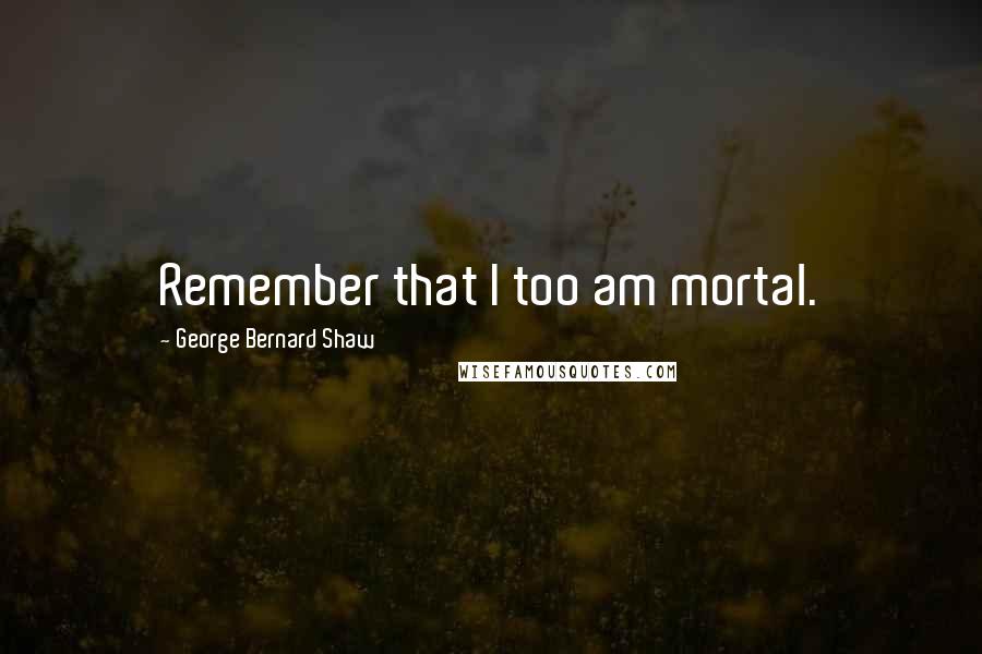 George Bernard Shaw Quotes: Remember that I too am mortal.