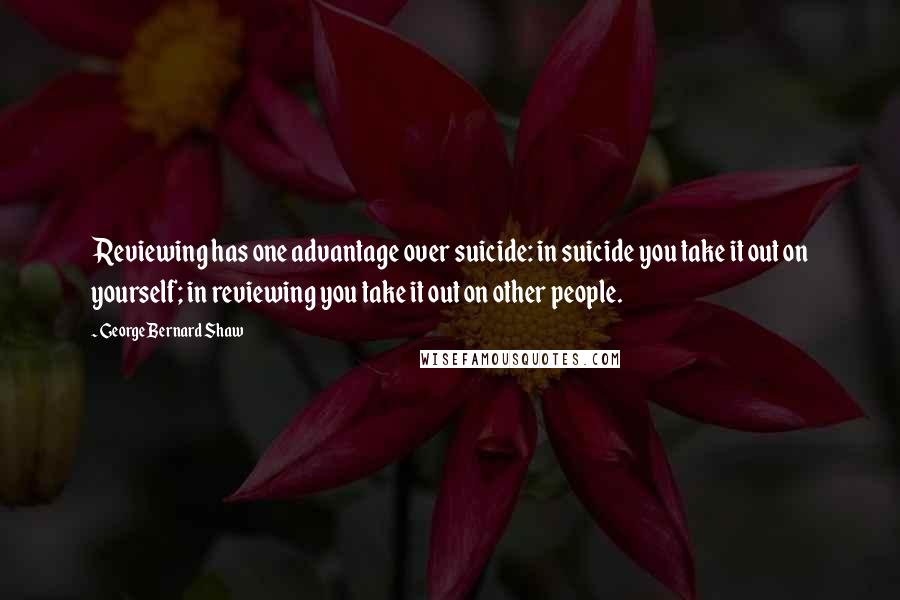 George Bernard Shaw Quotes: Reviewing has one advantage over suicide: in suicide you take it out on yourself; in reviewing you take it out on other people.