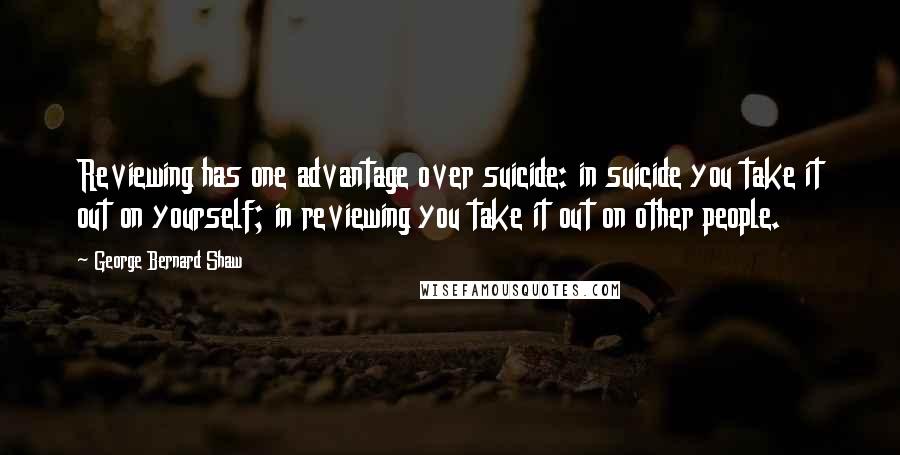 George Bernard Shaw Quotes: Reviewing has one advantage over suicide: in suicide you take it out on yourself; in reviewing you take it out on other people.