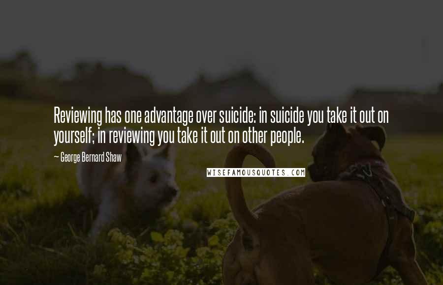 George Bernard Shaw Quotes: Reviewing has one advantage over suicide: in suicide you take it out on yourself; in reviewing you take it out on other people.