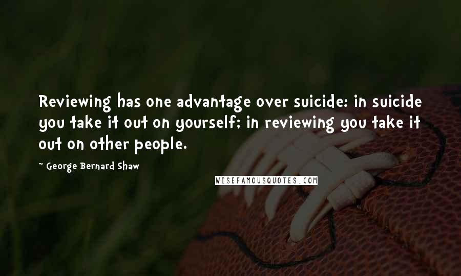 George Bernard Shaw Quotes: Reviewing has one advantage over suicide: in suicide you take it out on yourself; in reviewing you take it out on other people.