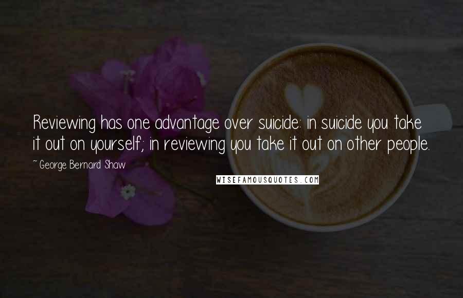 George Bernard Shaw Quotes: Reviewing has one advantage over suicide: in suicide you take it out on yourself; in reviewing you take it out on other people.