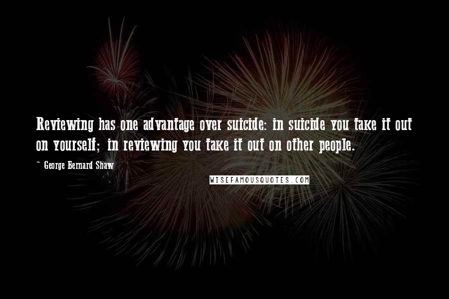 George Bernard Shaw Quotes: Reviewing has one advantage over suicide: in suicide you take it out on yourself; in reviewing you take it out on other people.