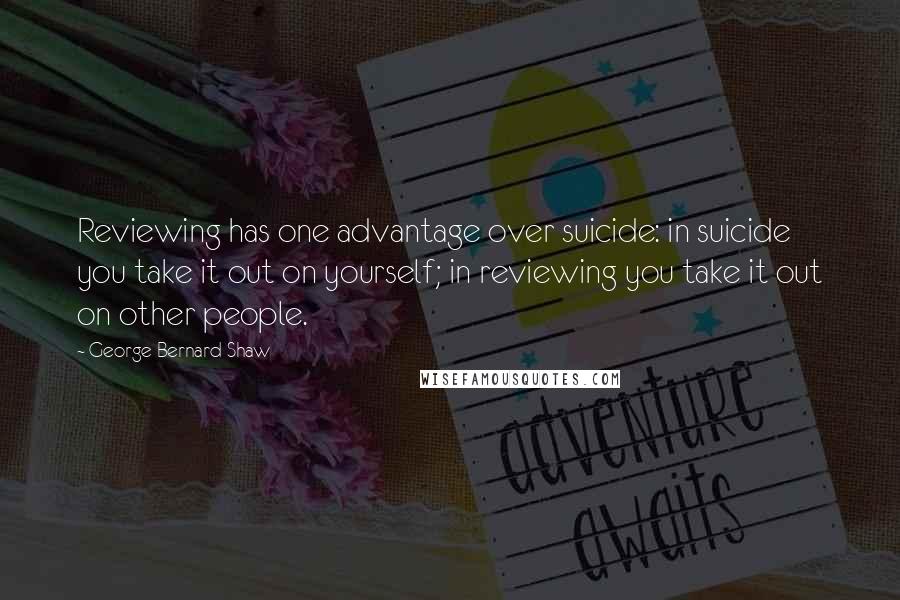 George Bernard Shaw Quotes: Reviewing has one advantage over suicide: in suicide you take it out on yourself; in reviewing you take it out on other people.