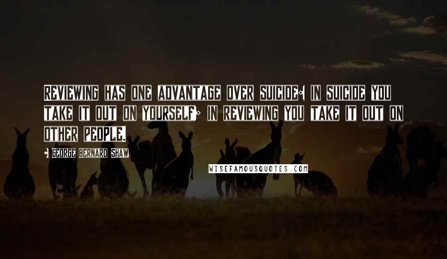 George Bernard Shaw Quotes: Reviewing has one advantage over suicide: in suicide you take it out on yourself; in reviewing you take it out on other people.