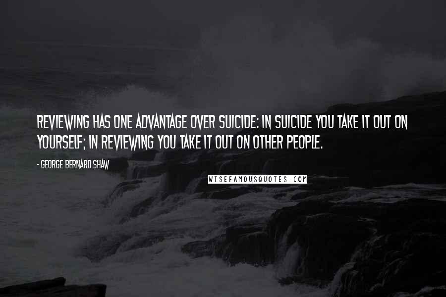 George Bernard Shaw Quotes: Reviewing has one advantage over suicide: in suicide you take it out on yourself; in reviewing you take it out on other people.