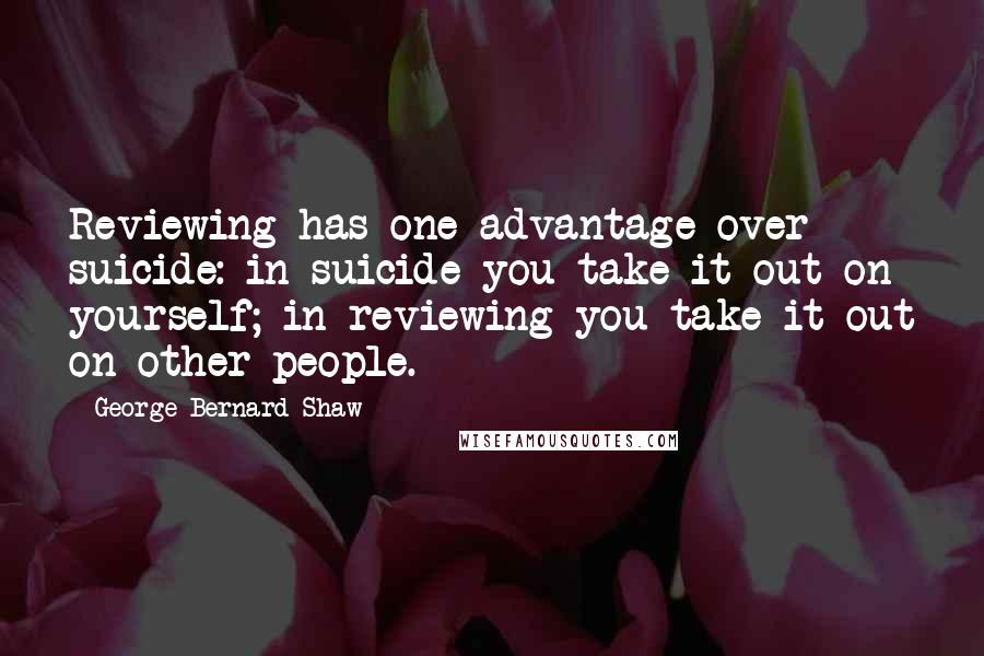 George Bernard Shaw Quotes: Reviewing has one advantage over suicide: in suicide you take it out on yourself; in reviewing you take it out on other people.