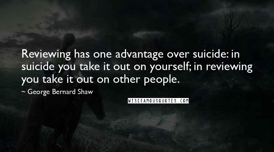 George Bernard Shaw Quotes: Reviewing has one advantage over suicide: in suicide you take it out on yourself; in reviewing you take it out on other people.