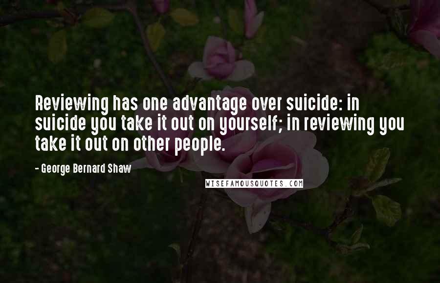 George Bernard Shaw Quotes: Reviewing has one advantage over suicide: in suicide you take it out on yourself; in reviewing you take it out on other people.