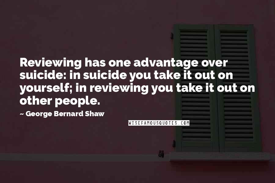George Bernard Shaw Quotes: Reviewing has one advantage over suicide: in suicide you take it out on yourself; in reviewing you take it out on other people.