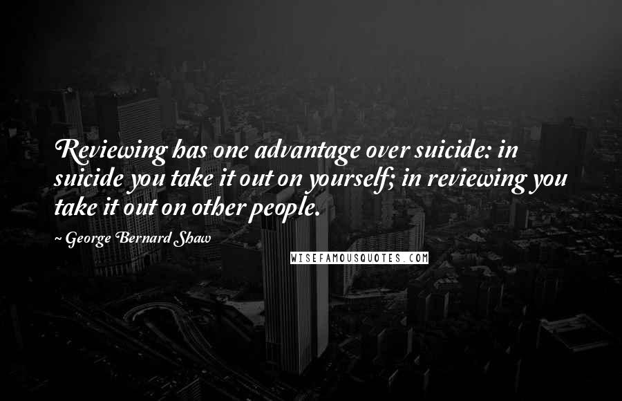 George Bernard Shaw Quotes: Reviewing has one advantage over suicide: in suicide you take it out on yourself; in reviewing you take it out on other people.