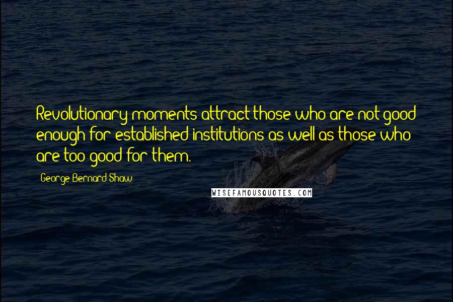 George Bernard Shaw Quotes: Revolutionary moments attract those who are not good enough for established institutions as well as those who are too good for them.