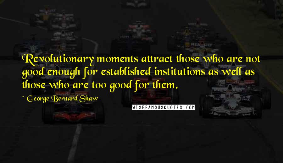 George Bernard Shaw Quotes: Revolutionary moments attract those who are not good enough for established institutions as well as those who are too good for them.