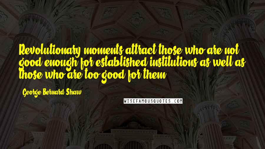 George Bernard Shaw Quotes: Revolutionary moments attract those who are not good enough for established institutions as well as those who are too good for them.
