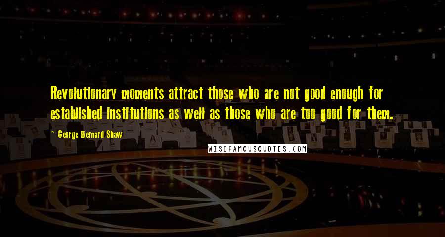 George Bernard Shaw Quotes: Revolutionary moments attract those who are not good enough for established institutions as well as those who are too good for them.