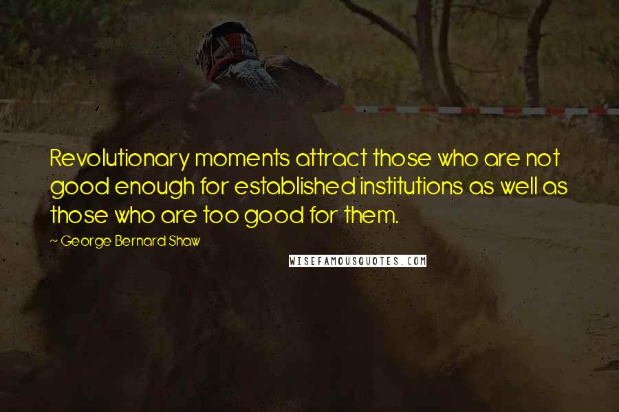 George Bernard Shaw Quotes: Revolutionary moments attract those who are not good enough for established institutions as well as those who are too good for them.
