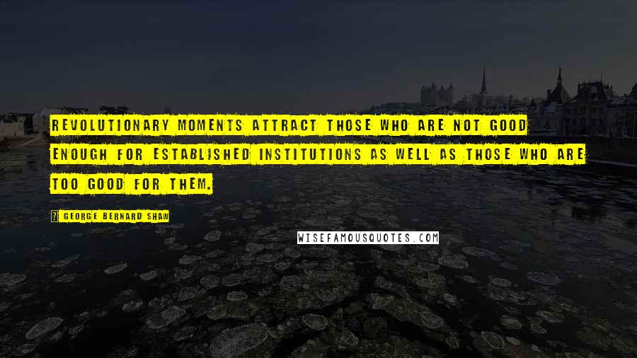 George Bernard Shaw Quotes: Revolutionary moments attract those who are not good enough for established institutions as well as those who are too good for them.
