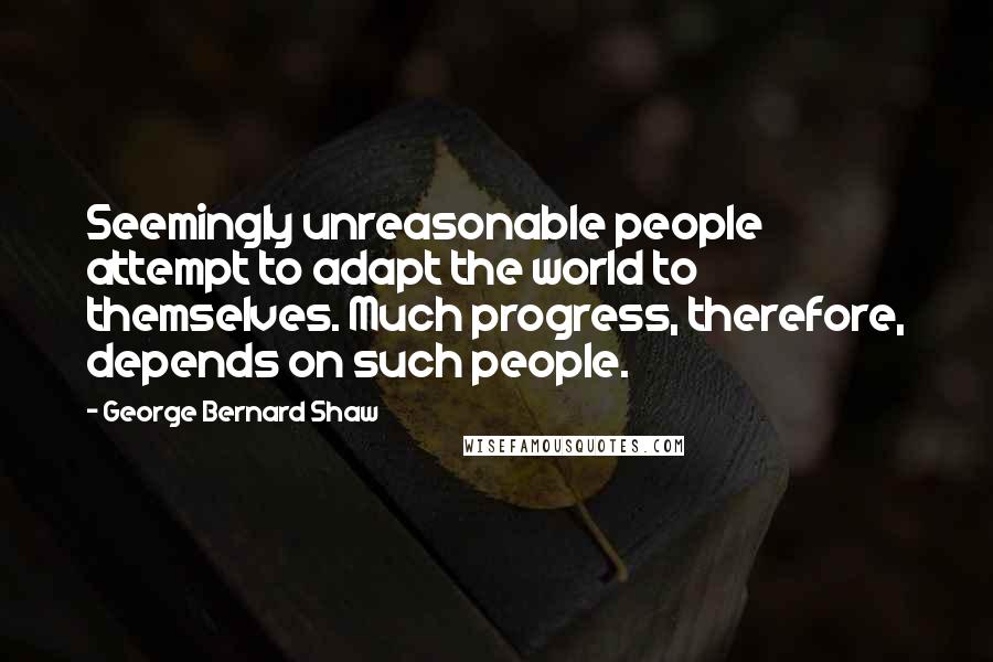 George Bernard Shaw Quotes: Seemingly unreasonable people attempt to adapt the world to themselves. Much progress, therefore, depends on such people.