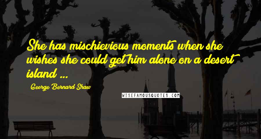 George Bernard Shaw Quotes: She has mischievious moments when she wishes she could get him alone on a desert island ...