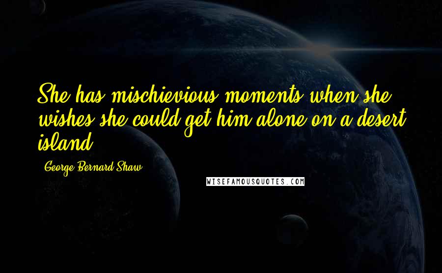 George Bernard Shaw Quotes: She has mischievious moments when she wishes she could get him alone on a desert island ...