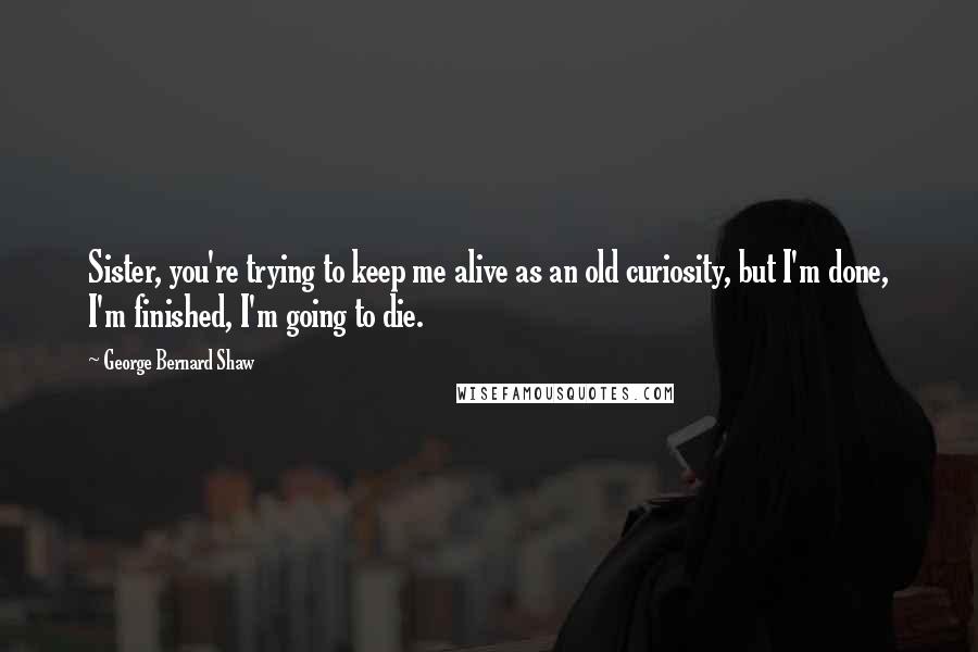 George Bernard Shaw Quotes: Sister, you're trying to keep me alive as an old curiosity, but I'm done, I'm finished, I'm going to die.