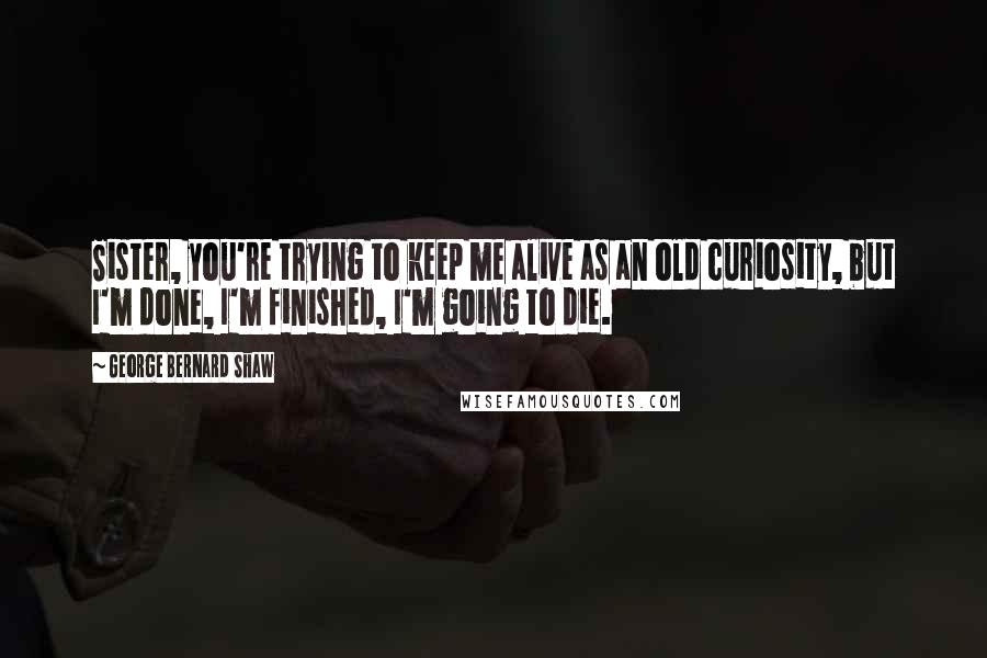 George Bernard Shaw Quotes: Sister, you're trying to keep me alive as an old curiosity, but I'm done, I'm finished, I'm going to die.