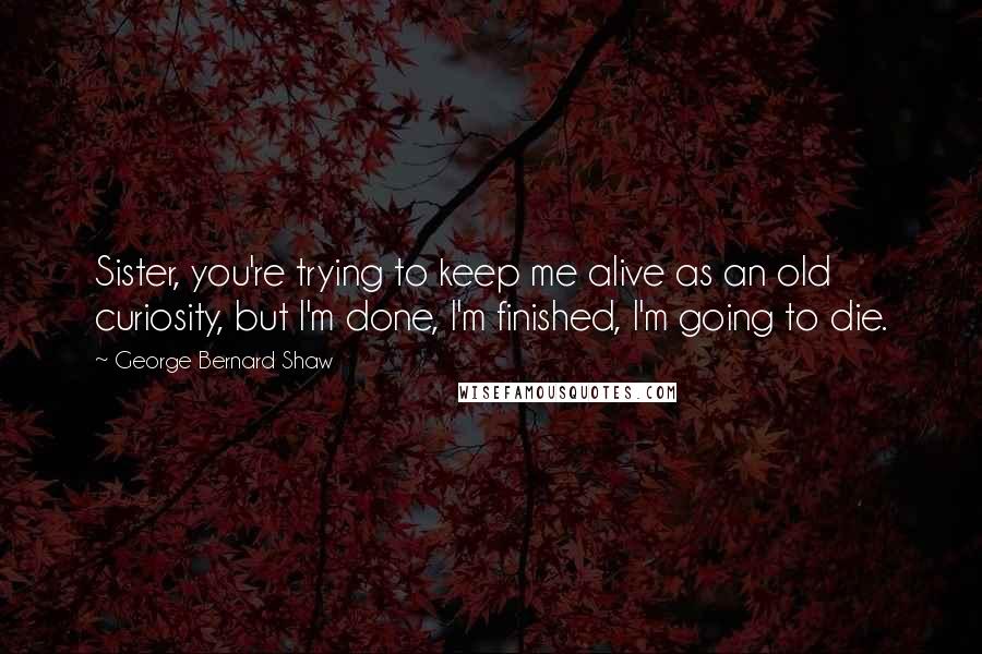 George Bernard Shaw Quotes: Sister, you're trying to keep me alive as an old curiosity, but I'm done, I'm finished, I'm going to die.