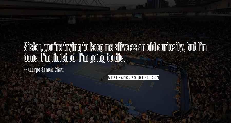 George Bernard Shaw Quotes: Sister, you're trying to keep me alive as an old curiosity, but I'm done, I'm finished, I'm going to die.