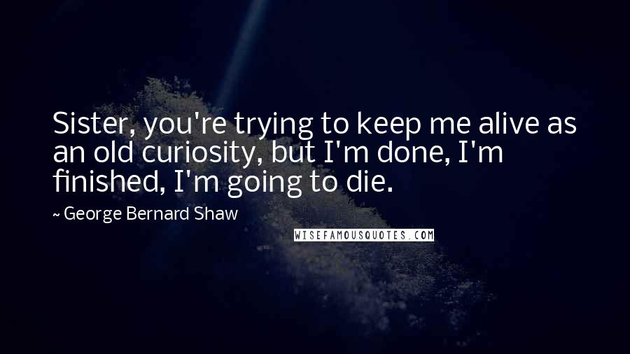 George Bernard Shaw Quotes: Sister, you're trying to keep me alive as an old curiosity, but I'm done, I'm finished, I'm going to die.