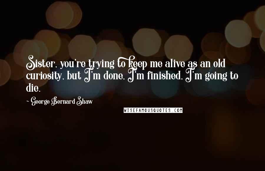 George Bernard Shaw Quotes: Sister, you're trying to keep me alive as an old curiosity, but I'm done, I'm finished, I'm going to die.