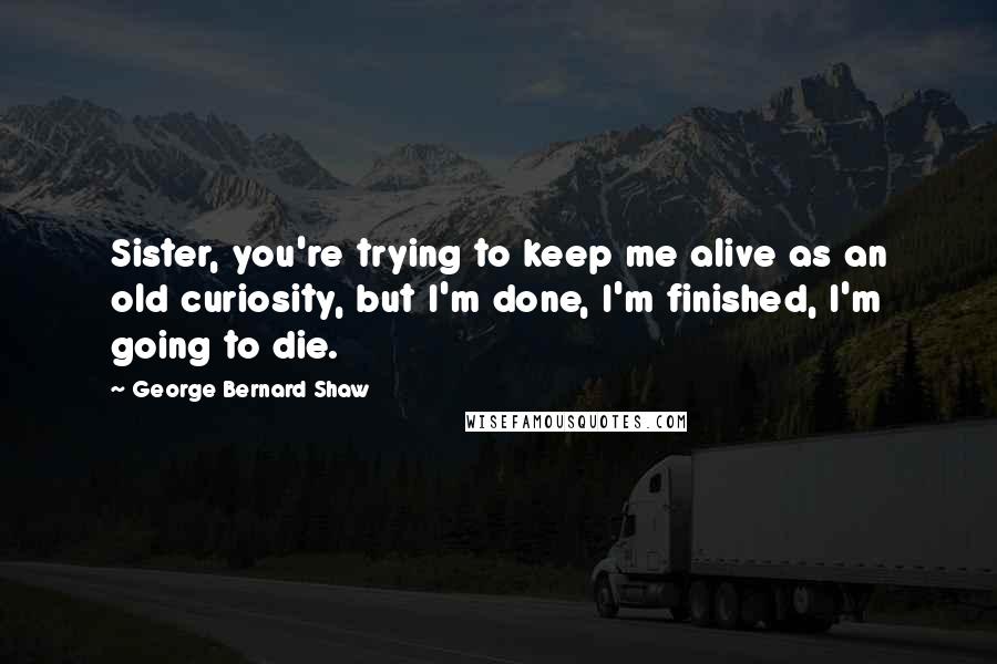 George Bernard Shaw Quotes: Sister, you're trying to keep me alive as an old curiosity, but I'm done, I'm finished, I'm going to die.
