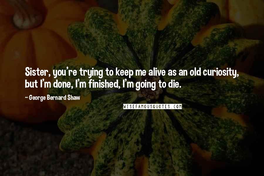 George Bernard Shaw Quotes: Sister, you're trying to keep me alive as an old curiosity, but I'm done, I'm finished, I'm going to die.