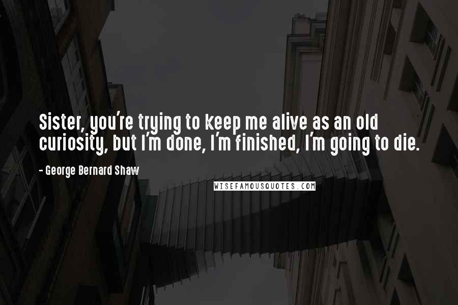 George Bernard Shaw Quotes: Sister, you're trying to keep me alive as an old curiosity, but I'm done, I'm finished, I'm going to die.