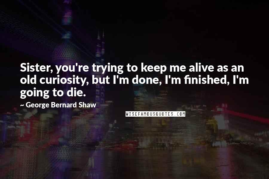 George Bernard Shaw Quotes: Sister, you're trying to keep me alive as an old curiosity, but I'm done, I'm finished, I'm going to die.