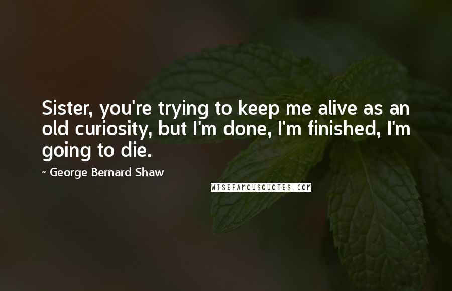 George Bernard Shaw Quotes: Sister, you're trying to keep me alive as an old curiosity, but I'm done, I'm finished, I'm going to die.