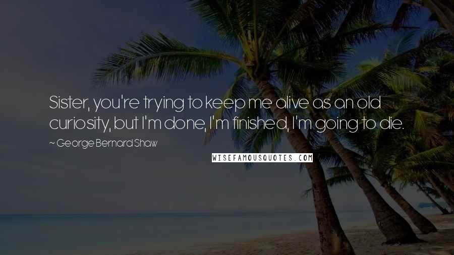 George Bernard Shaw Quotes: Sister, you're trying to keep me alive as an old curiosity, but I'm done, I'm finished, I'm going to die.