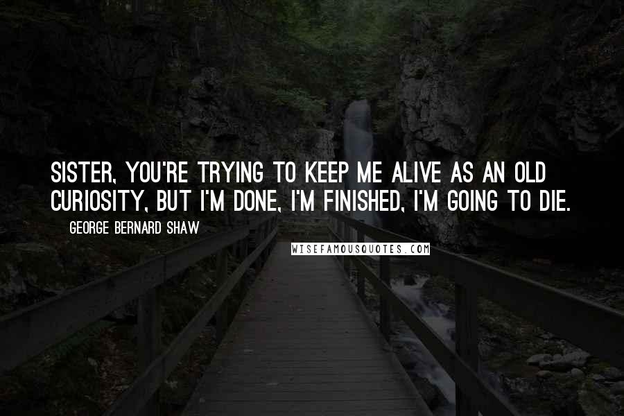 George Bernard Shaw Quotes: Sister, you're trying to keep me alive as an old curiosity, but I'm done, I'm finished, I'm going to die.